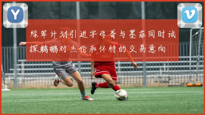 绿军计划引进字母哥与墨菲同时试探鹈鹕对杰伦和怀特的交易意向