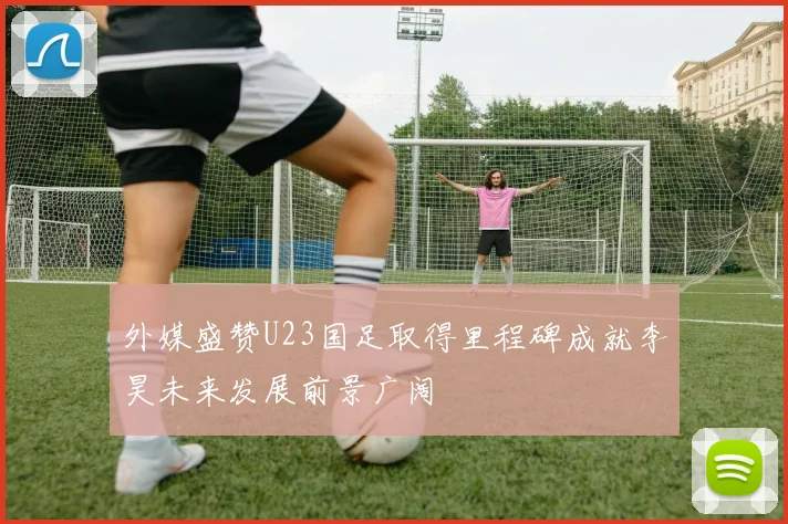 外媒盛赞U23国足取得里程碑成就李昊未来发展前景广阔