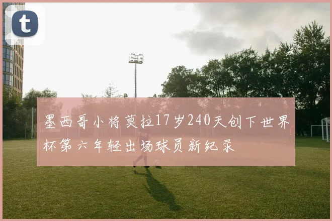 墨西哥小将莫拉17岁240天创下世界杯第六年轻出场球员新纪录