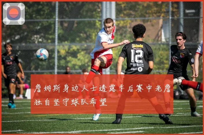 詹姆斯身边人士透露季后赛中老詹独自坚守球队希望
