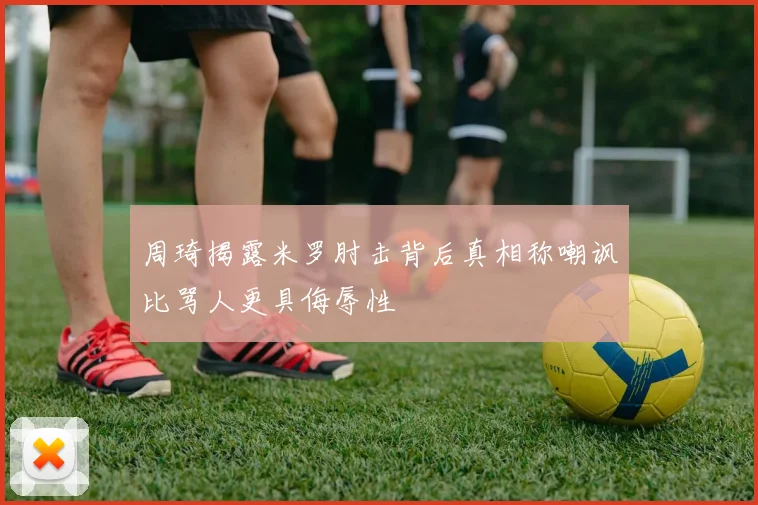 周琦揭露米罗肘击背后真相称嘲讽比骂人更具侮辱性