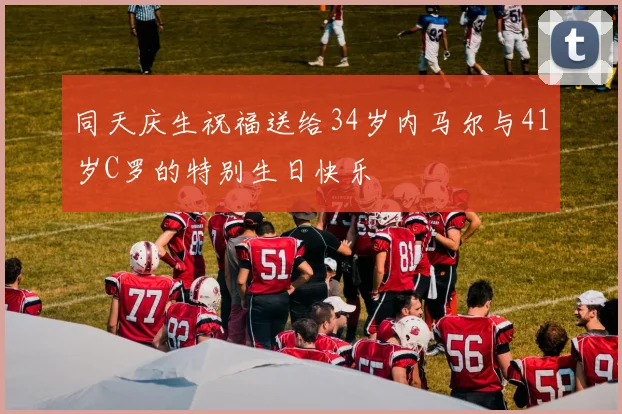 同天庆生祝福送给34岁内马尔与41岁C罗的特别生日快乐