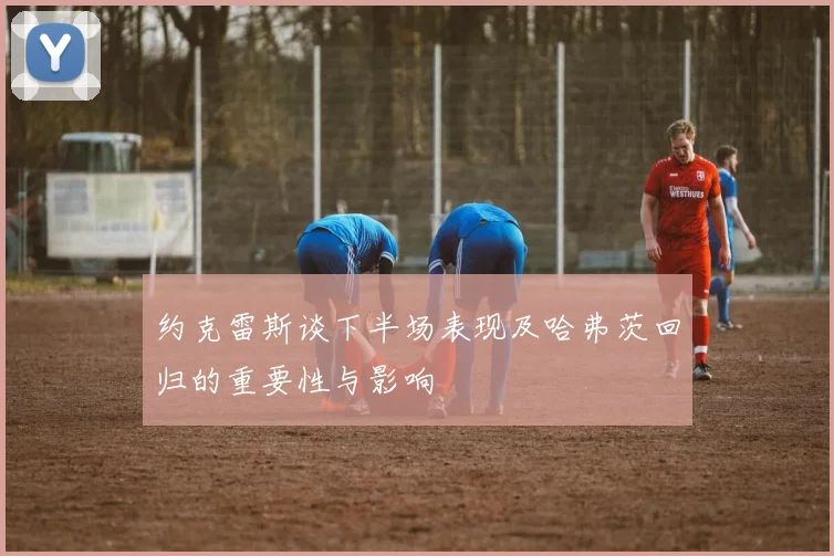 约克雷斯谈下半场表现及哈弗茨回归的重要性与影响