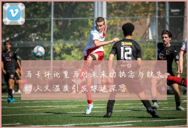 马卡评论皇马对未来的执念与缺失的人文温度引发球迷深思