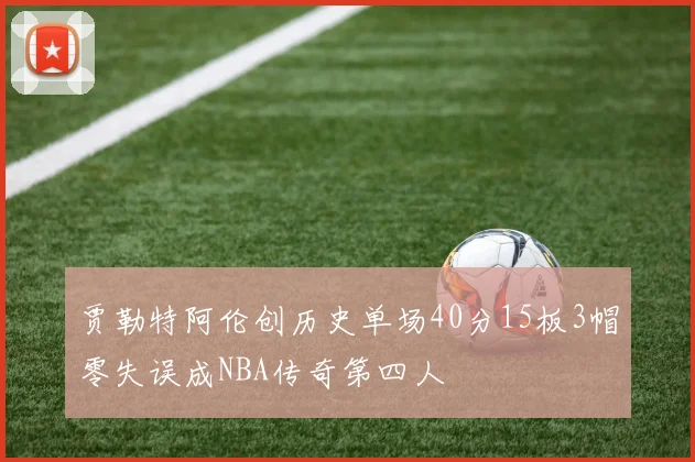 贾勒特阿伦创历史单场40分15板3帽零失误成NBA传奇第四人