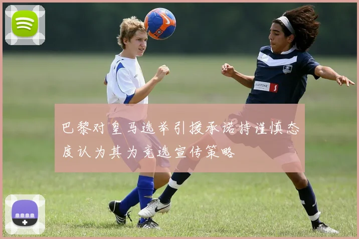 巴黎对皇马选举引援承诺持谨慎态度认为其为竞选宣传策略