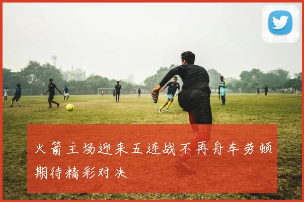 火箭主场迎来五连战不再舟车劳顿期待精彩对决