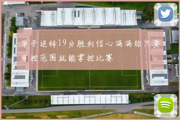 华子逆转19分胜利信心满满称只要可控范围就能掌控比赛