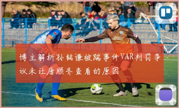博主解析孙铭谦被踹事件VAR判罚争议未让唐顺齐查看的原因
