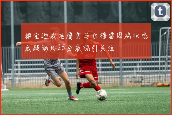 掘金迎战老鹰贾马尔穆雷因病状态成疑场均25分表现引关注