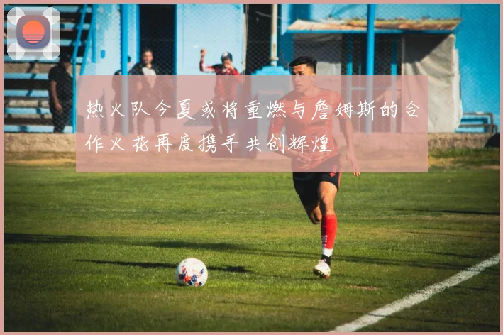 热火队今夏或将重燃与詹姆斯的合作火花再度携手共创辉煌