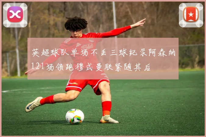 英超球队单场不丢三球纪录阿森纳121场领跑穆式曼联紧随其后