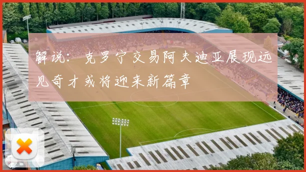 解说：克罗宁交易阿夫迪亚展现远见奇才或将迎来新篇章