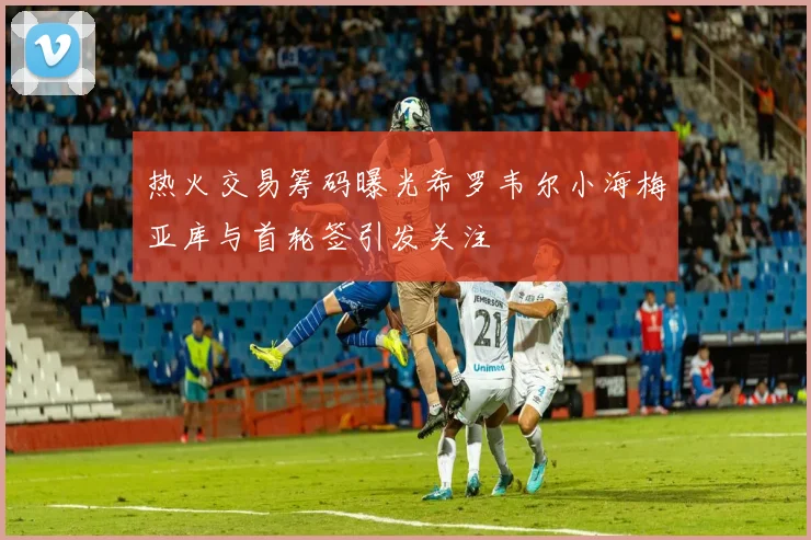 热火交易筹码曝光希罗韦尔小海梅亚库与首轮签引发关注