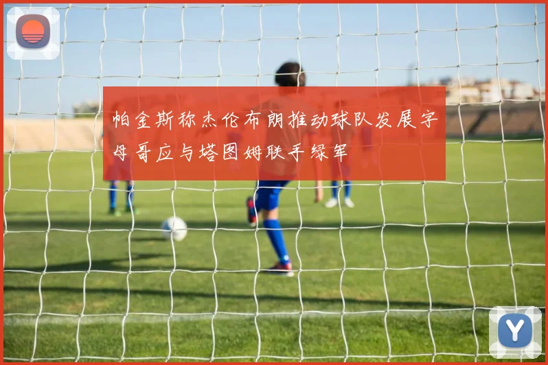 帕金斯称杰伦布朗推动球队发展字母哥应与塔图姆联手绿军