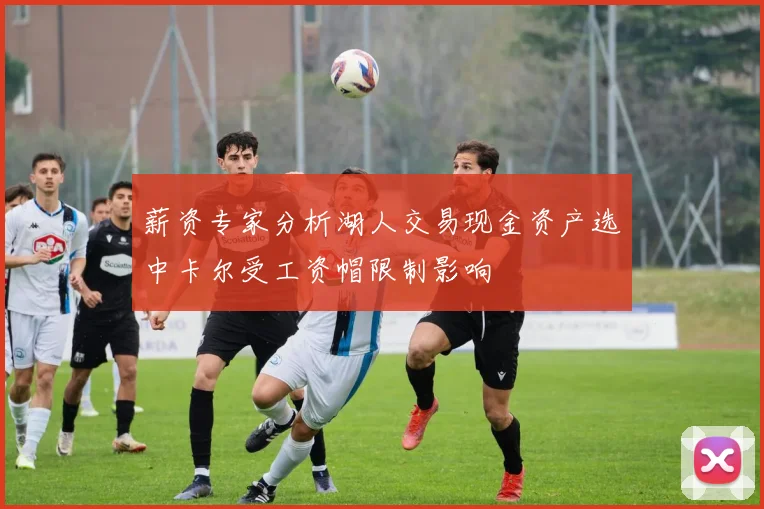 薪资专家分析湖人交易现金资产选中卡尔受工资帽限制影响