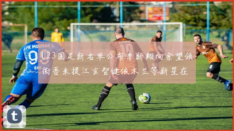U23国足新名单公布李新翔向余望领衔吾米提江玄智健依木兰等新星在列